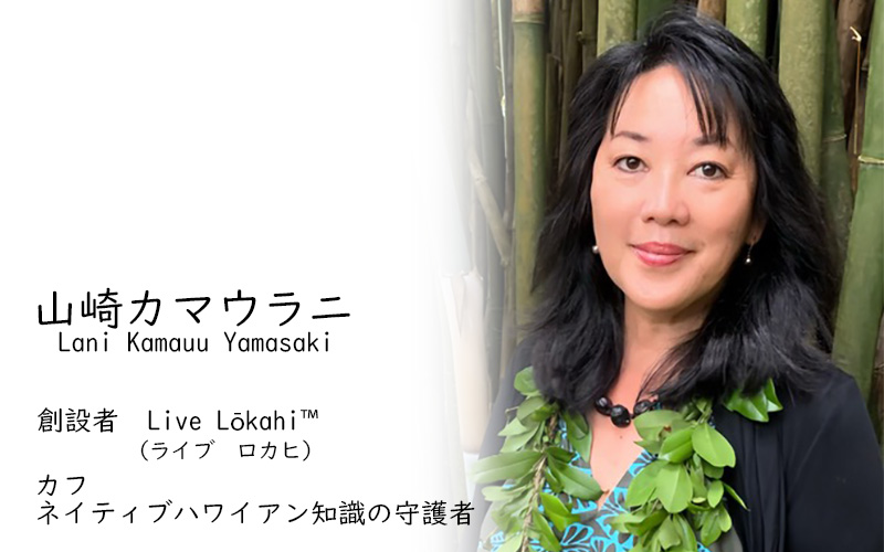 ラニ・カマウ・ヤマサキ
ライブ・ロカヒ™ 創設者
カフ（伝統的ハワイ先住民の知識の守護者）